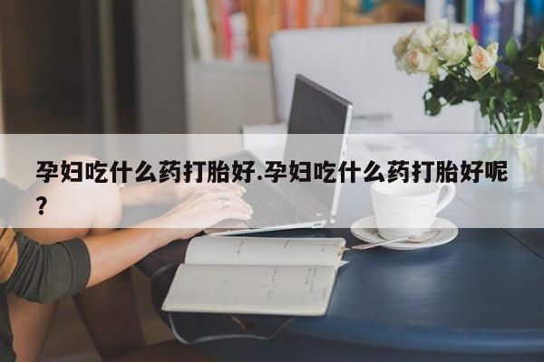 打胎药如何购买孕妇吃什么药打胎好.孕妇吃什么药打胎好呢？