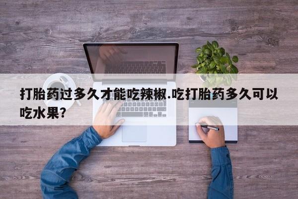 打胎药如何购买打胎药过多久才能吃辣椒.吃打胎药多久可以吃水果？