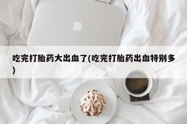 打胎药如何购买吃完打胎药大出血了(吃完打胎药出血特别多)