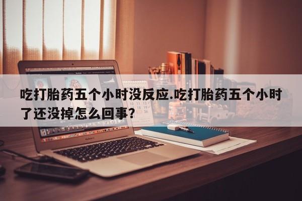 打胎药如何购买吃打胎药五个小时没反应.吃打胎药五个小时了还没掉怎么回事？