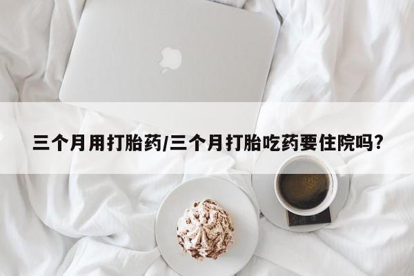 打胎药如何购买三个月用打胎药/三个月打胎吃药要住院吗?