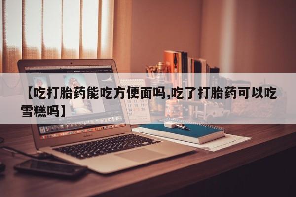 打胎药如何购买【吃打胎药能吃方便面吗,吃了打胎药可以吃雪糕吗】