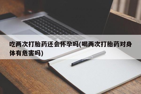 打胎药如何购买吃两次打胎药还会怀孕吗(喝两次打胎药对身体有危害吗)