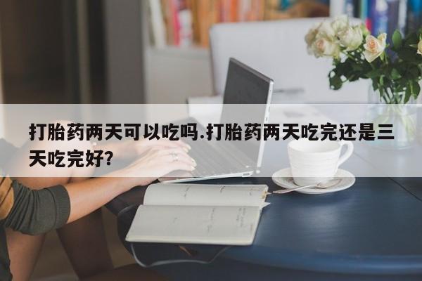打胎药如何购买打胎药两天可以吃吗.打胎药两天吃完还是三天吃完好？