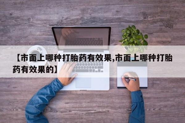 打胎药如何购买【市面上哪种打胎药有效果,市面上哪种打胎药有效果的】