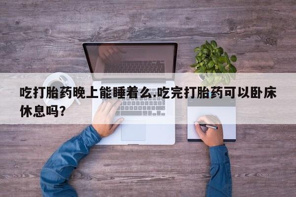 打胎药如何购买吃打胎药晚上能睡着么.吃完打胎药可以卧床休息吗？