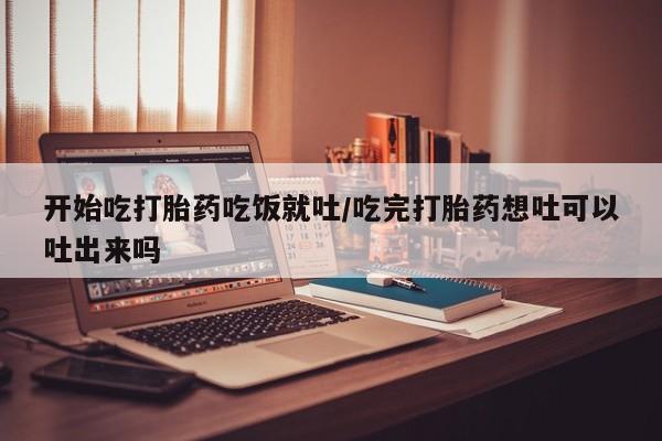 打胎药如何购买开始吃打胎药吃饭就吐/吃完打胎药想吐可以吐出来吗