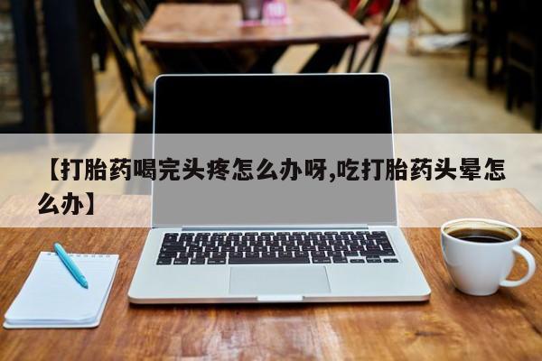 打胎药如何购买【打胎药喝完头疼怎么办呀,吃打胎药头晕怎么办】