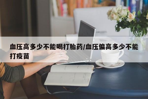 打胎药如何购买血压高多少不能喝打胎药/血压偏高多少不能打疫苗