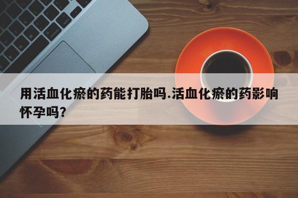 打胎药如何购买用活血化瘀的药能打胎吗.活血化瘀的药影响怀孕吗？