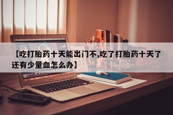 打胎药如何购买【吃打胎药十天能出门不,吃了打胎药十天了还有少量血怎么办】