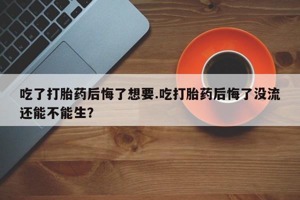 打胎药如何购买吃了打胎药后悔了想要.吃打胎药后悔了没流还能不能生？