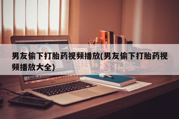 打胎药如何购买男友偷下打胎药视频播放(男友偷下打胎药视频播放大全)
