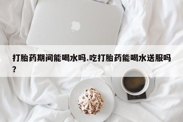 打胎药如何购买打胎药期间能喝水吗.吃打胎药能喝水送服吗？