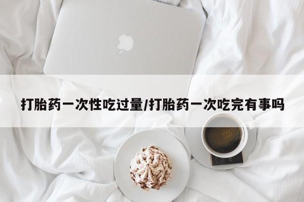 打胎药如何购买打胎药一次性吃过量/打胎药一次吃完有事吗