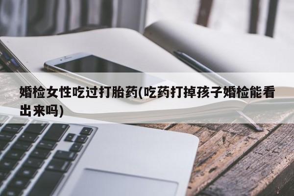 打胎药如何购买婚检女性吃过打胎药(吃药打掉孩子婚检能看出来吗)
