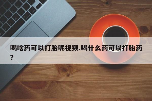 打胎药如何购买喝啥药可以打胎呢视频.喝什么药可以打胎药？