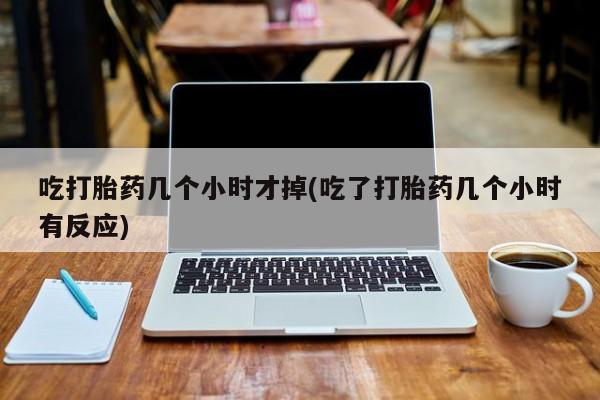 打胎药如何购买吃打胎药几个小时才掉(吃了打胎药几个小时有反应)