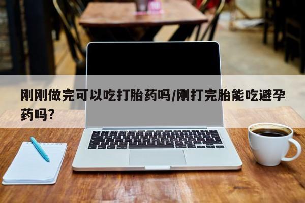 打胎药如何购买刚刚做完可以吃打胎药吗/刚打完胎能吃避孕药吗?