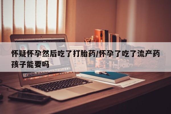 打胎药如何购买怀疑怀孕然后吃了打胎药/怀孕了吃了流产药孩子能要吗