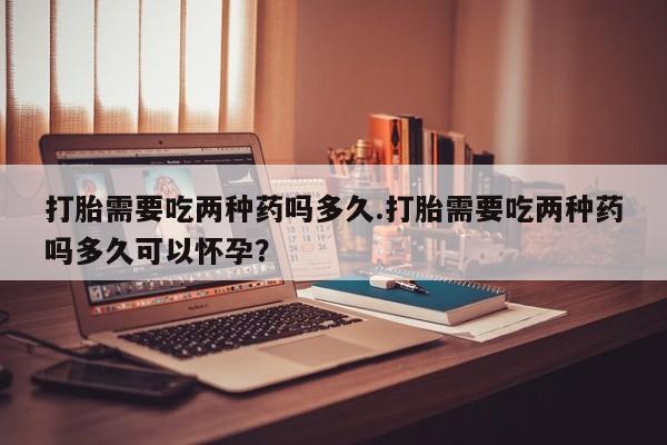 打胎药如何购买打胎需要吃两种药吗多久.打胎需要吃两种药吗多久可以怀孕？