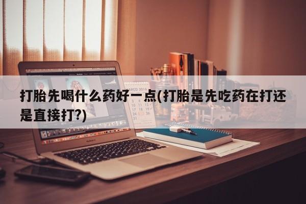 打胎药如何购买打胎先喝什么药好一点(打胎是先吃药在打还是直接打?)