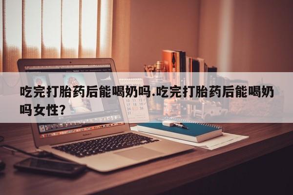 打胎药如何购买吃完打胎药后能喝奶吗.吃完打胎药后能喝奶吗女性？