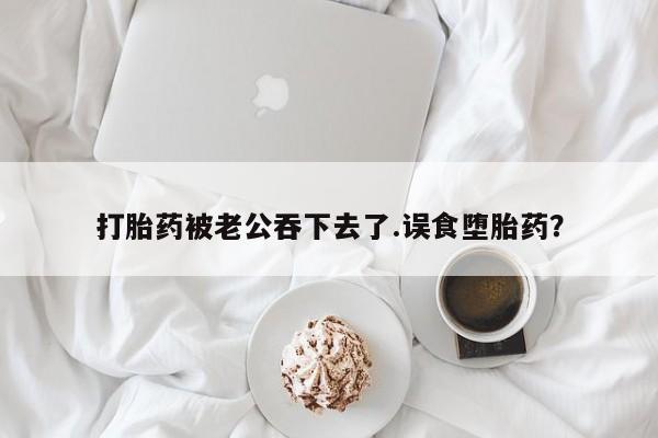 打胎药如何购买打胎药被老公吞下去了.误食堕胎药？