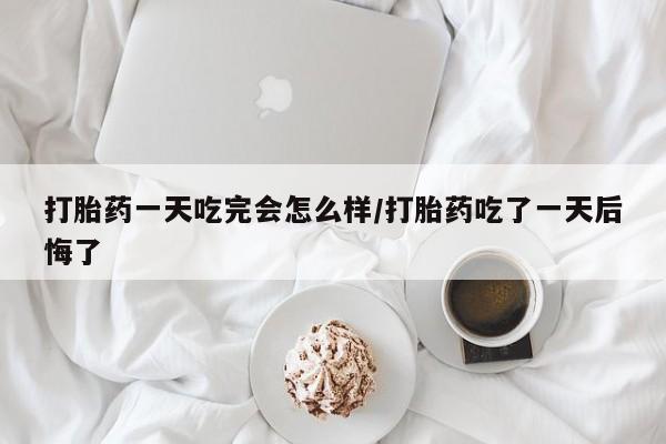 打胎药如何购买打胎药一天吃完会怎么样/打胎药吃了一天后悔了