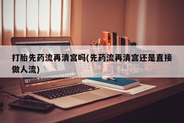打胎药如何购买打胎先药流再清宫吗(先药流再清宫还是直接做人流)