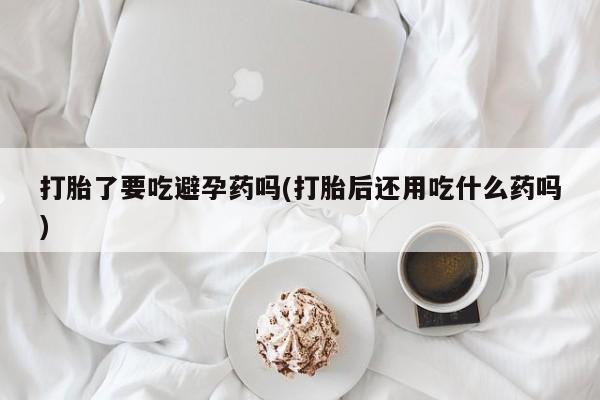 打胎药如何购买打胎了要吃避孕药吗(打胎后还用吃什么药吗)