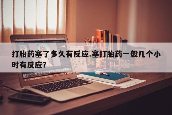 打胎药如何购买打胎药塞了多久有反应.塞打胎药一般几个小时有反应？