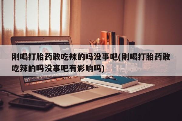 打胎药如何购买刚喝打胎药敢吃辣的吗没事吧(刚喝打胎药敢吃辣的吗没事吧有影响吗)