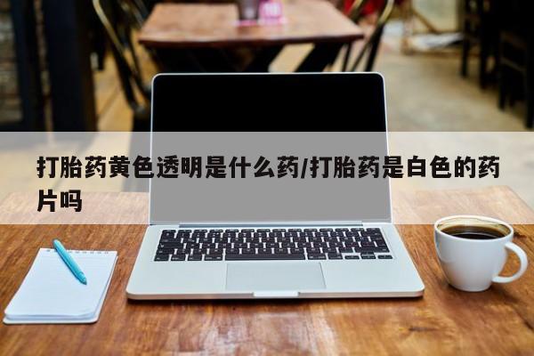 打胎药如何购买打胎药黄色透明是什么药/打胎药是白色的药片吗