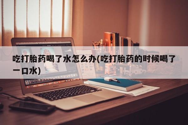 打胎药如何购买吃打胎药喝了水怎么办(吃打胎药的时候喝了一口水)