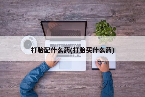 打胎药如何购买打胎配什么药(打胎买什么药)