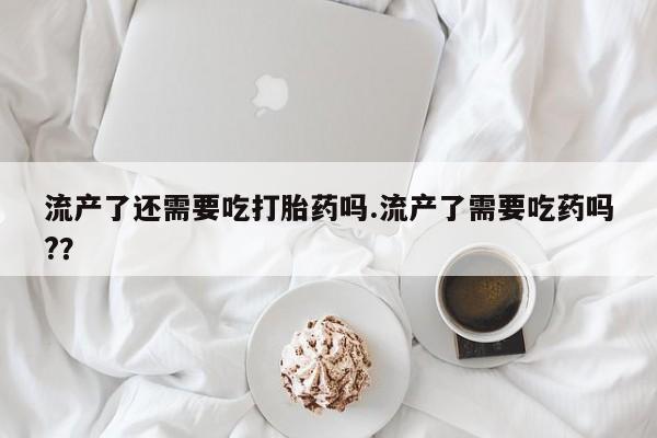 打胎药如何购买流产了还需要吃打胎药吗.流产了需要吃药吗?？