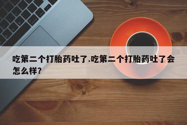 打胎药如何购买吃第二个打胎药吐了.吃第二个打胎药吐了会怎么样？
