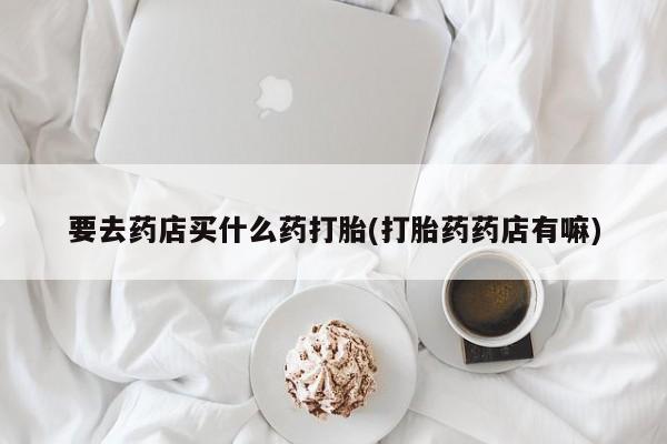 打胎药如何购买要去药店买什么药打胎(打胎药药店有嘛)