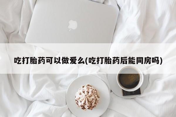 打胎药如何购买吃打胎药可以做爱么(吃打胎药后能同房吗)