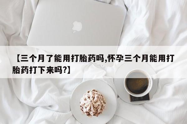 打胎药如何购买【三个月了能用打胎药吗,怀孕三个月能用打胎药打下来吗?】