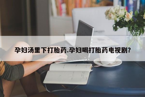 打胎药如何购买孕妇汤里下打胎药.孕妇喝打胎药电视剧？