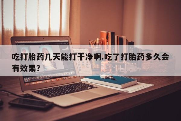 打胎药如何购买吃打胎药几天能打干净啊.吃了打胎药多久会有效果？
