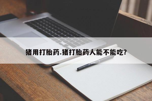 打胎药如何购买猪用打胎药.猪打胎药人能不能吃？