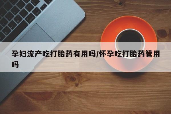 打胎药如何购买孕妇流产吃打胎药有用吗/怀孕吃打胎药管用吗