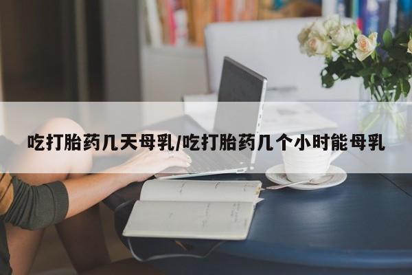 打胎药如何购买吃打胎药几天母乳/吃打胎药几个小时能母乳