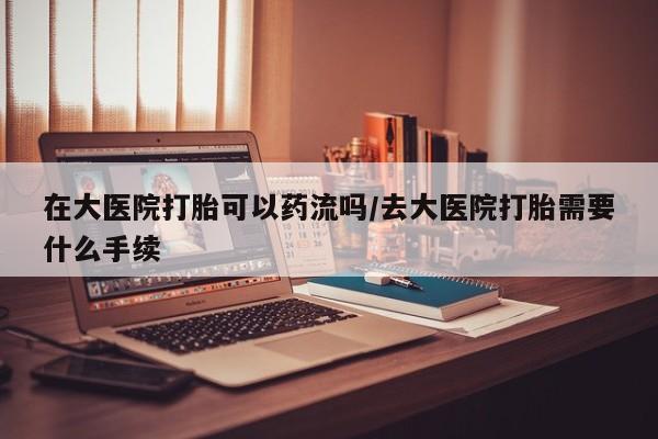 打胎药如何购买在大医院打胎可以药流吗/去大医院打胎需要什么手续