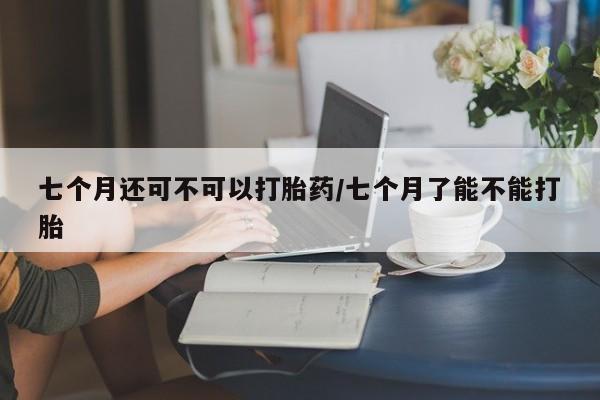 打胎药如何购买七个月还可不可以打胎药/七个月了能不能打胎