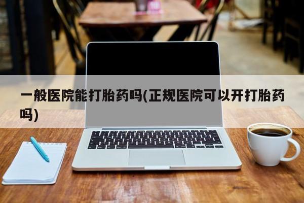 打胎药如何购买一般医院能打胎药吗(正规医院可以开打胎药吗)