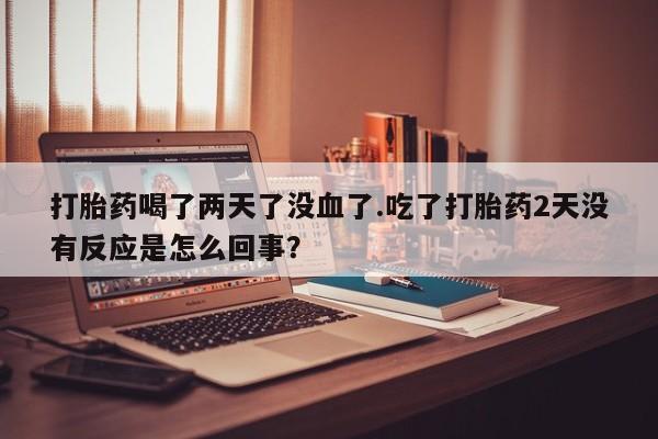 打胎药如何购买打胎药喝了两天了没血了.吃了打胎药2天没有反应是怎么回事？